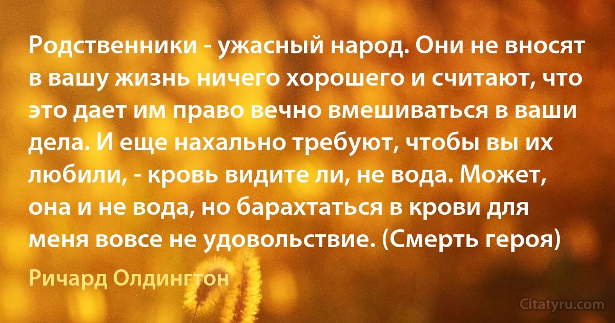 Родственники - ужасный народ. Они не вносят в вашу жизнь ничего хорошего и считают, что это дает им право вечно вмешиваться в ваши дела. И еще нахально требуют, чтобы вы их любили, - кровь видите ли, не вода. Может, она и не вода, но барахтаться в крови для меня вовсе не удовольствие. (Смерть героя) (Ричард Олдингтон)