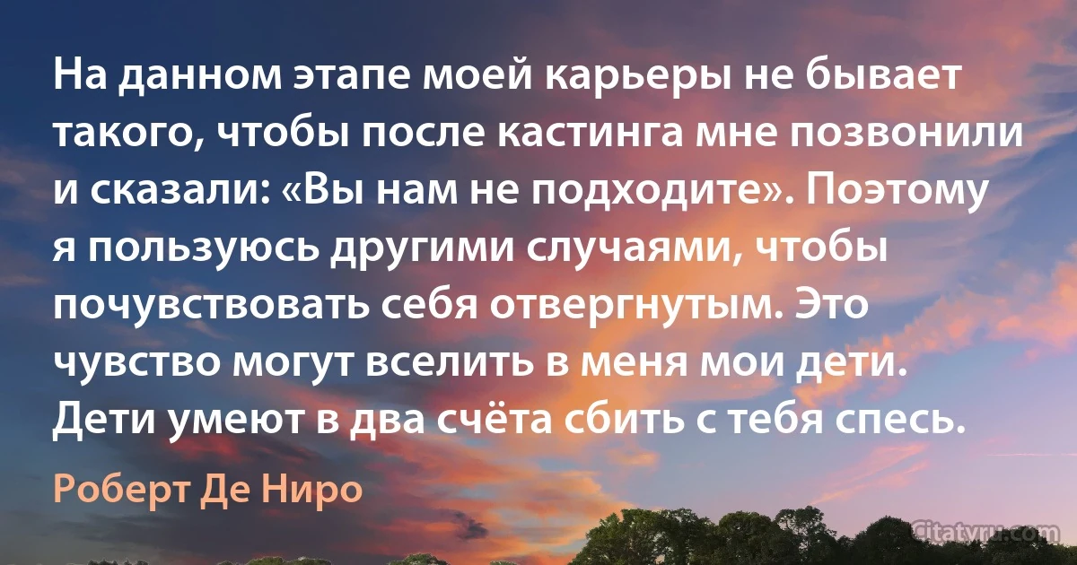 На данном этапе моей карьеры не бывает такого, чтобы после кастинга мне позвонили и сказали: «Вы нам не подходите». Поэтому я пользуюсь другими случаями, чтобы почувствовать себя отвергнутым. Это чувство могут вселить в меня мои дети. Дети умеют в два счёта сбить с тебя спесь. (Роберт Де Ниро)