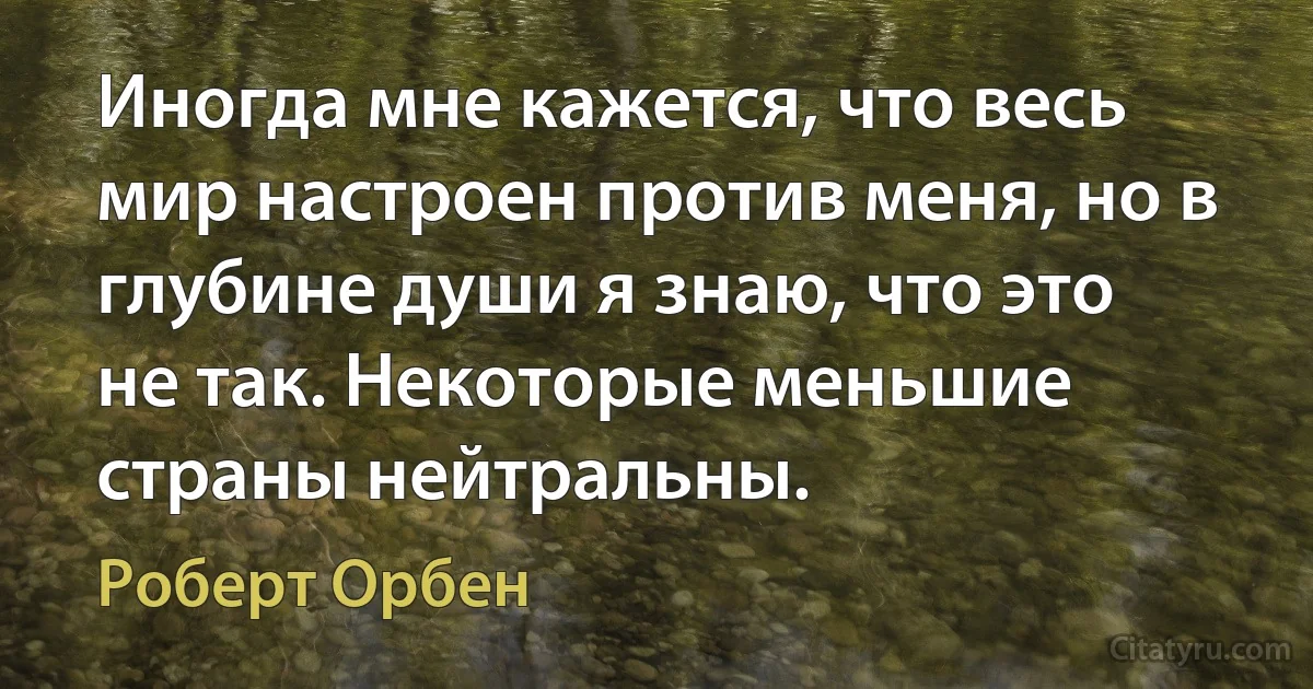 Иногда мне кажется, что весь мир настроен против меня, но в глубине души я знаю, что это не так. Некоторые меньшие страны нейтральны. (Роберт Орбен)