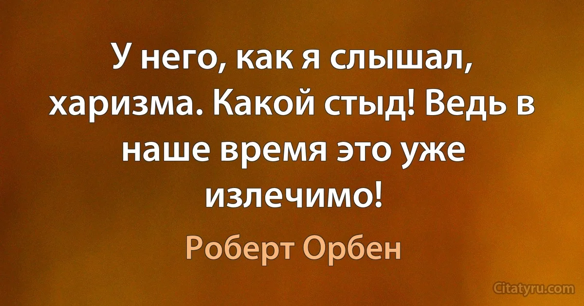 У него, как я слышал, харизма. Какой стыд! Ведь в наше время это уже излечимо! (Роберт Орбен)