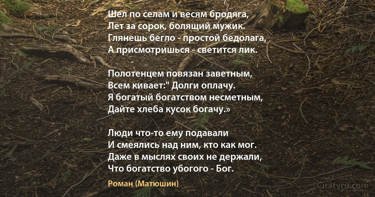 Шел по селам и весям бродяга,
Лет за сорок, болящий мужик.
Глянешь бегло - простой бедолага,
А присмотришься - светится лик.

Полотенцем повязан заветным,
Всем кивает:" Долги оплачу.
Я богатый богатством несметным,
Дайте хлеба кусок богачу.»

Люди что-то ему подавали
И смеялись над ним, кто как мог.
Даже в мыслях своих не держали,
Что богатство убогого - Бог. (Роман (Матюшин))