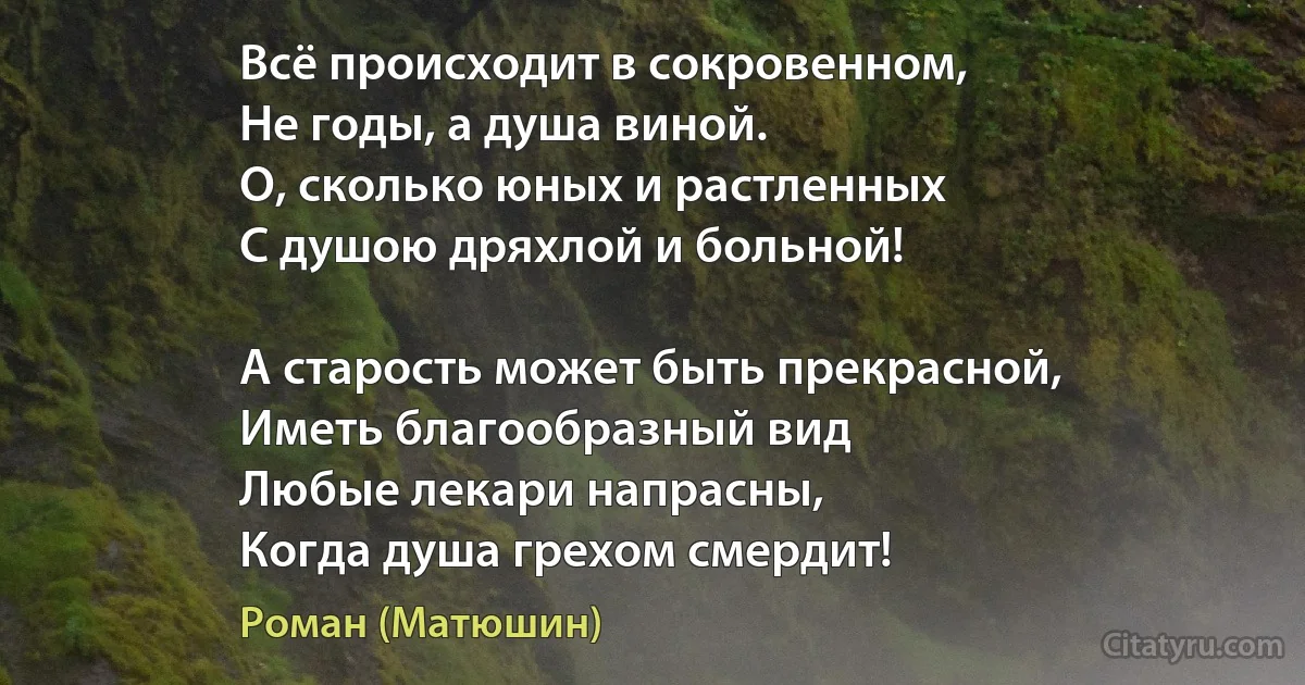 Всё происходит в сокровенном,
Не годы, а душа виной.
О, сколько юных и растленных
С душою дряхлой и больной!

А старость может быть прекрасной,
Иметь благообразный вид 
Любые лекари напрасны,
Когда душа грехом смердит! (Роман (Матюшин))