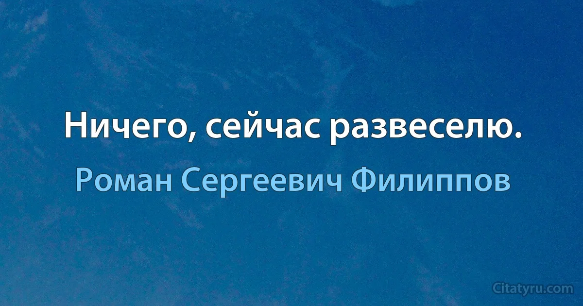 Ничего, сейчас развеселю. (Роман Сергеевич Филиппов)