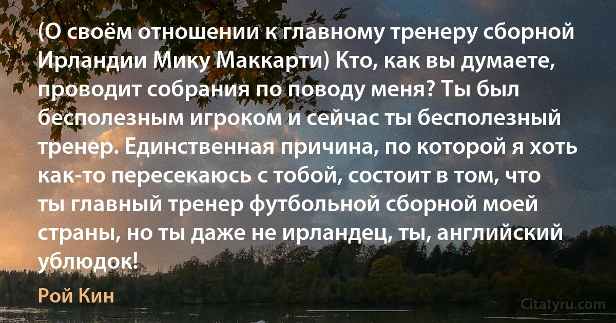 (О своём отношении к главному тренеру сборной Ирландии Мику Маккарти) Кто, как вы думаете, проводит собрания по поводу меня? Ты был бесполезным игроком и сейчас ты бесполезный тренер. Единственная причина, по которой я хоть как-то пересекаюсь с тобой, состоит в том, что ты главный тренер футбольной сборной моей страны, но ты даже не ирландец, ты, английский ублюдок! (Рой Кин)