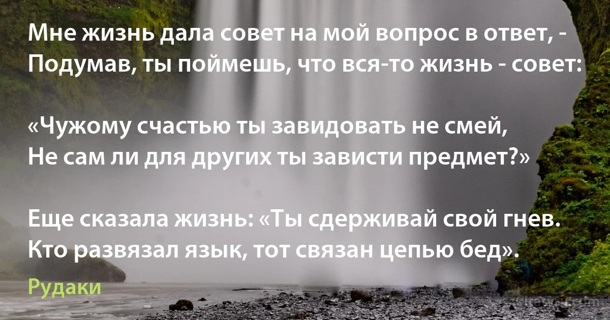 Мне жизнь дала совет на мой вопрос в ответ, -
Подумав, ты поймешь, что вся-то жизнь - совет:

«Чужому счастью ты завидовать не смей,
Не сам ли для других ты зависти предмет?»

Еще сказала жизнь: «Ты сдерживай свой гнев.
Кто развязал язык, тот связан цепью бед». (Рудаки)