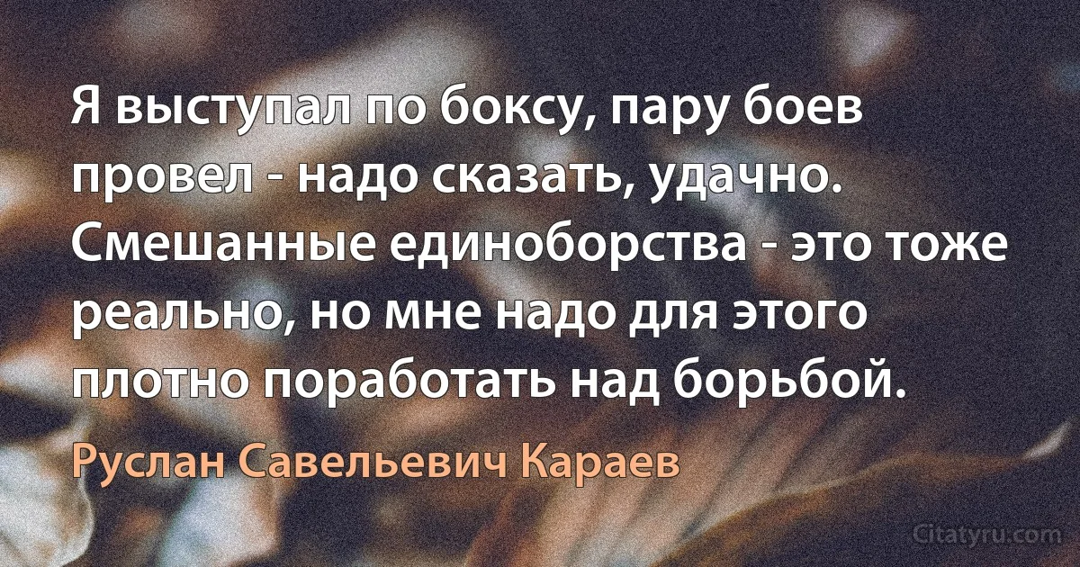 Я выступал по боксу, пару боев провел - надо сказать, удачно. Смешанные единоборства - это тоже реально, но мне надо для этого плотно поработать над борьбой. (Руслан Савельевич Караев)