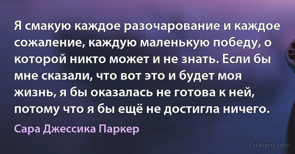 Я смакую каждое разочарование и каждое сожаление, каждую маленькую победу, о которой никто может и не знать. Если бы мне сказали, что вот это и будет моя жизнь, я бы оказалась не готова к ней, потому что я бы ещё не достигла ничего. (Сара Джессика Паркер)