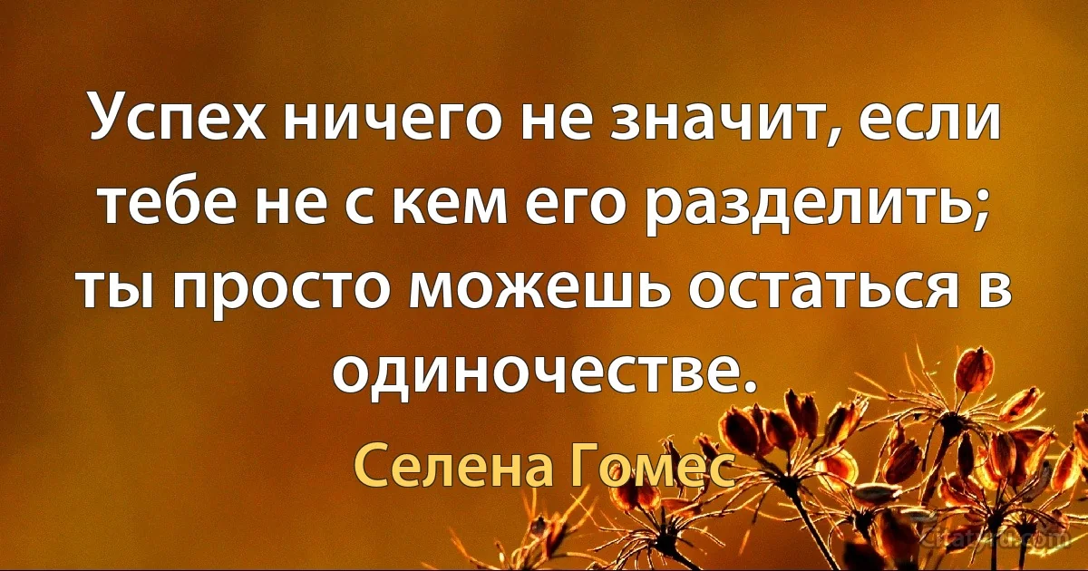 Успех ничего не значит, если тебе не с кем его разделить; ты просто можешь остаться в одиночестве. (Селена Гомес)