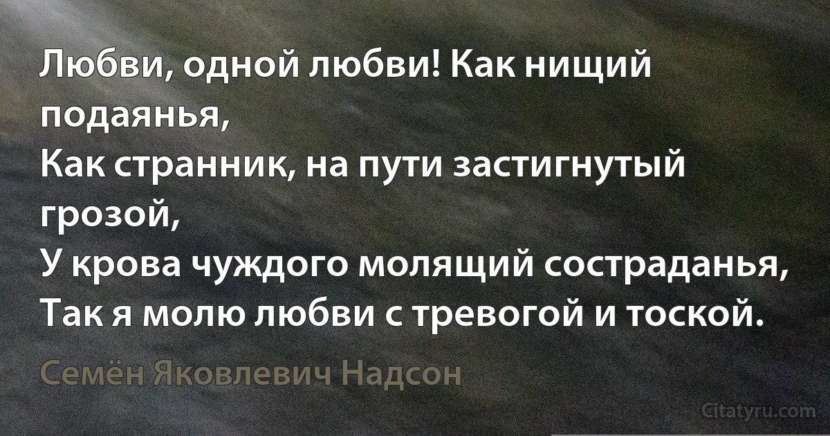 Любви, одной любви! Как нищий подаянья,
Как странник, на пути застигнутый грозой,
У крова чуждого молящий состраданья,
Так я молю любви с тревогой и тоской. (Семён Яковлевич Надсон)