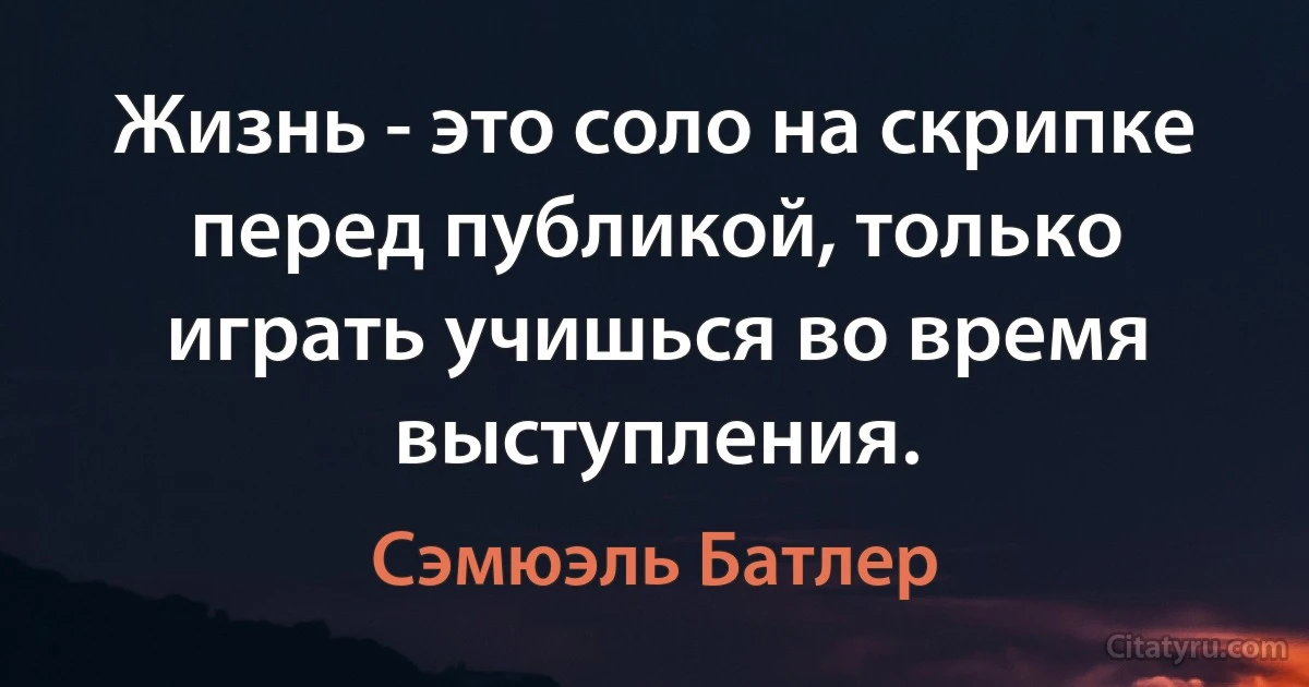 Жизнь - это соло на скрипке перед публикой, только играть учишься во время выступления. (Сэмюэль Батлер)