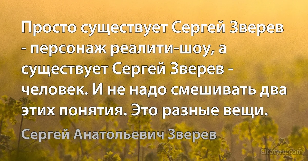 Просто существует Сергей Зверев - персонаж реалити-шоу, а существует Сергей Зверев - человек. И не надо смешивать два этих понятия. Это разные вещи. (Сергей Анатольевич Зверев)