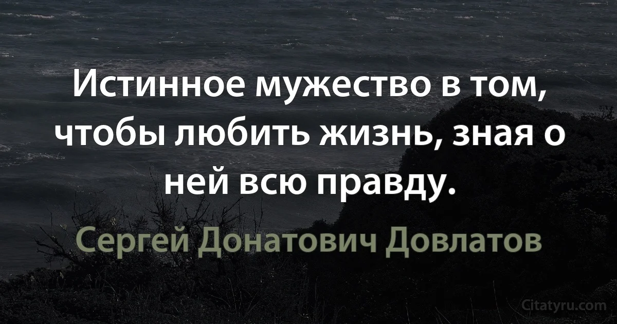 Истинное мужество в том, чтобы любить жизнь, зная о ней всю правду. (Сергей Донатович Довлатов)