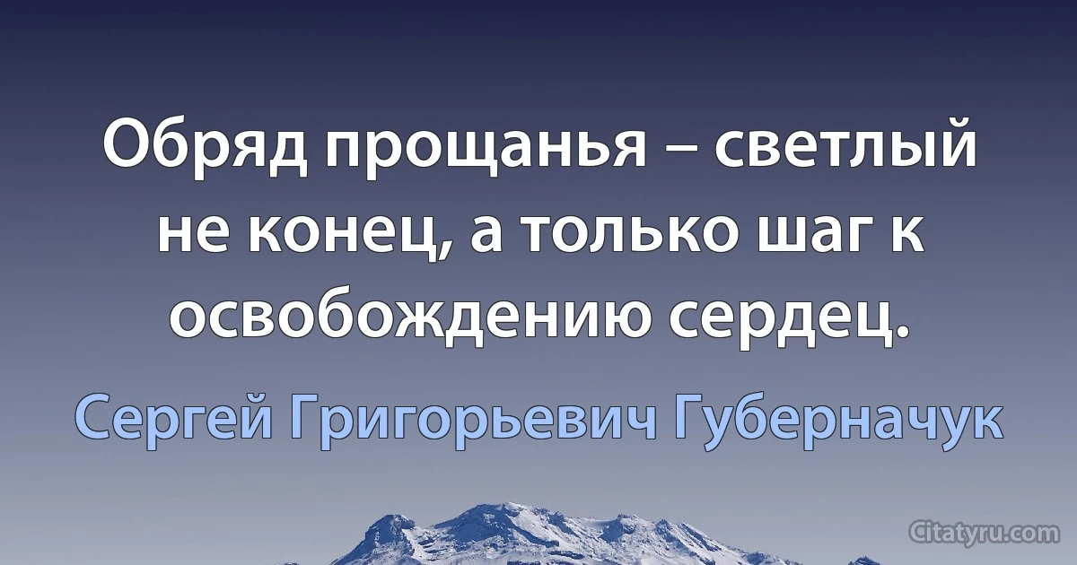 Обряд прощанья – светлый не конец, а только шаг к освобождению сердец. (Сергей Григорьевич Губерначук)