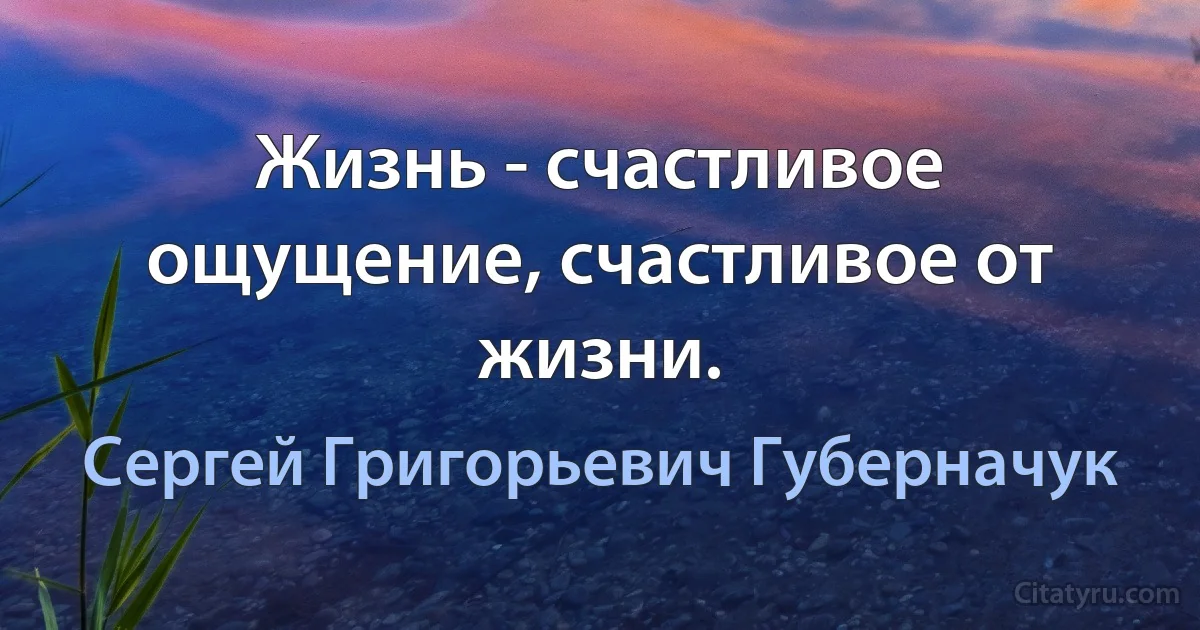 Жизнь - счастливое ощущение, счастливое от жизни. (Сергей Григорьевич Губерначук)