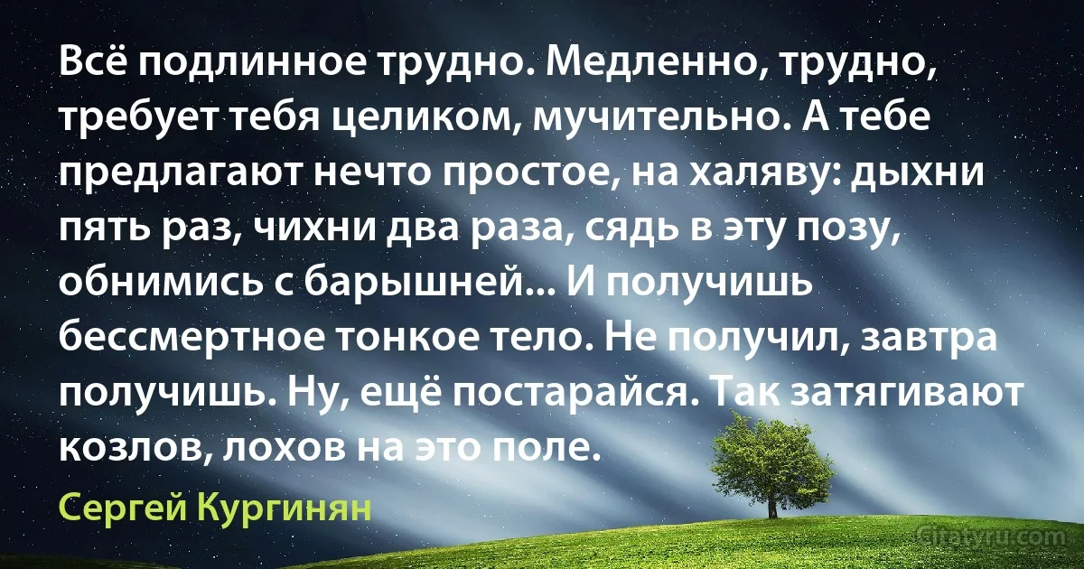 Всё подлинное трудно. Медленно, трудно, требует тебя целиком, мучительно. А тебе предлагают нечто простое, на халяву: дыхни пять раз, чихни два раза, сядь в эту позу, обнимись с барышней... И получишь бессмертное тонкое тело. Не получил, завтра получишь. Ну, ещё постарайся. Так затягивают козлов, лохов на это поле. (Сергей Кургинян)