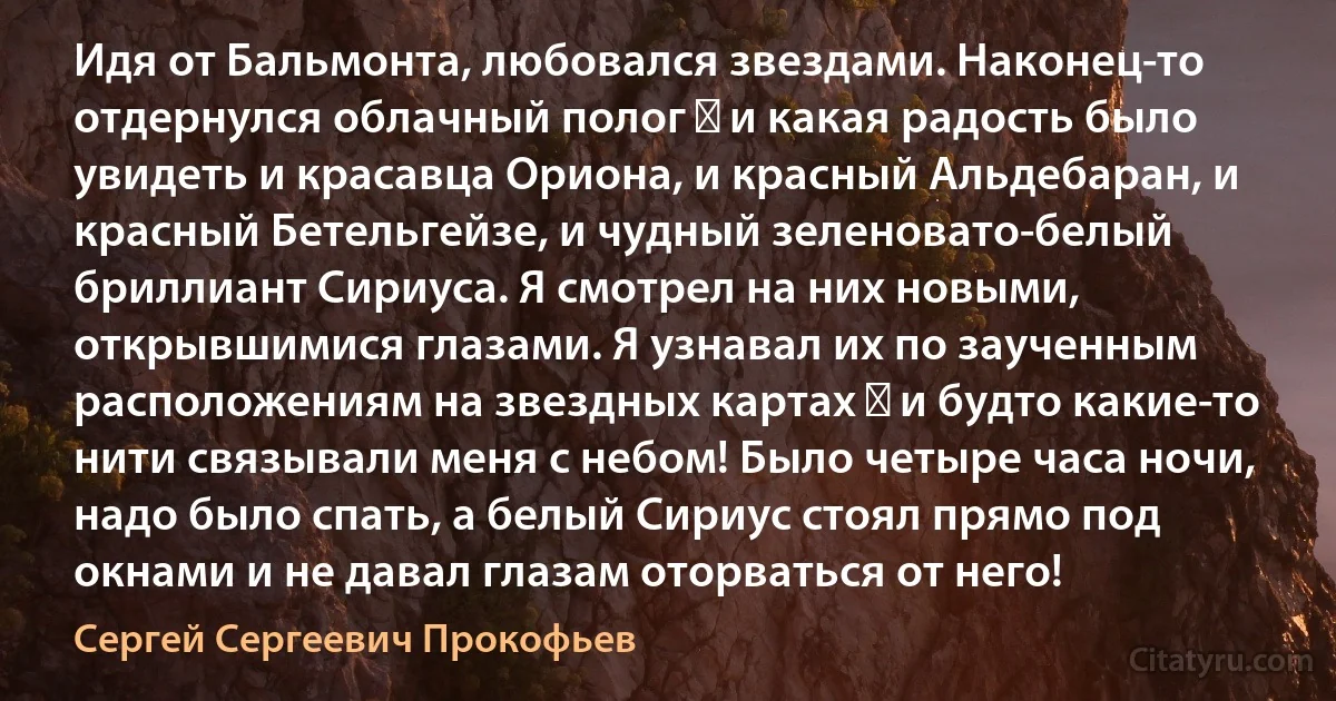 Идя от Бальмонта, любовался звездами. Наконец-то отдернулся облачный полог ― и какая радость было увидеть и красавца Ориона, и красный Альдебаран, и красный Бетельгейзе, и чудный зеленовато-белый бриллиант Сириуса. Я смотрел на них новыми, открывшимися глазами. Я узнавал их по заученным расположениям на звездных картах ― и будто какие-то нити связывали меня с небом! Было четыре часа ночи, надо было спать, а белый Сириус стоял прямо под окнами и не давал глазам оторваться от него! (Сергей Сергеевич Прокофьев)