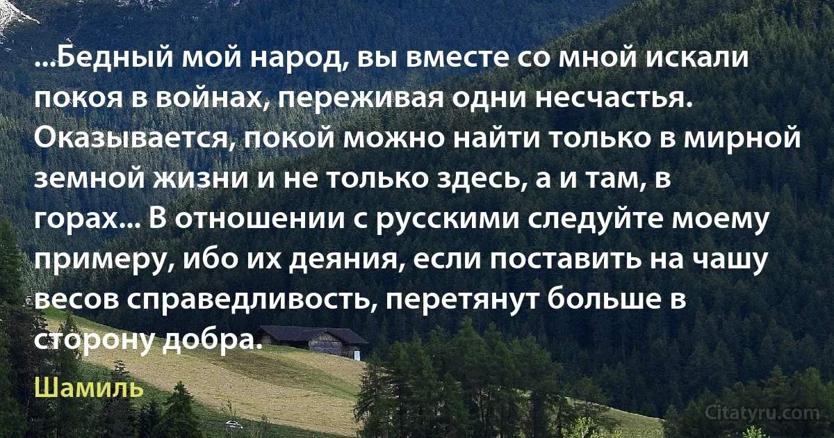 ...Бедный мой народ, вы вместе со мной искали покоя в войнах, переживая одни несчастья. Оказывается, покой можно найти только в мирной земной жизни и не только здесь, а и там, в горах... В отношении с русскими следуйте моему примеру, ибо их деяния, если поставить на чашу весов справедливость, перетянут больше в сторону добра. (Шамиль)