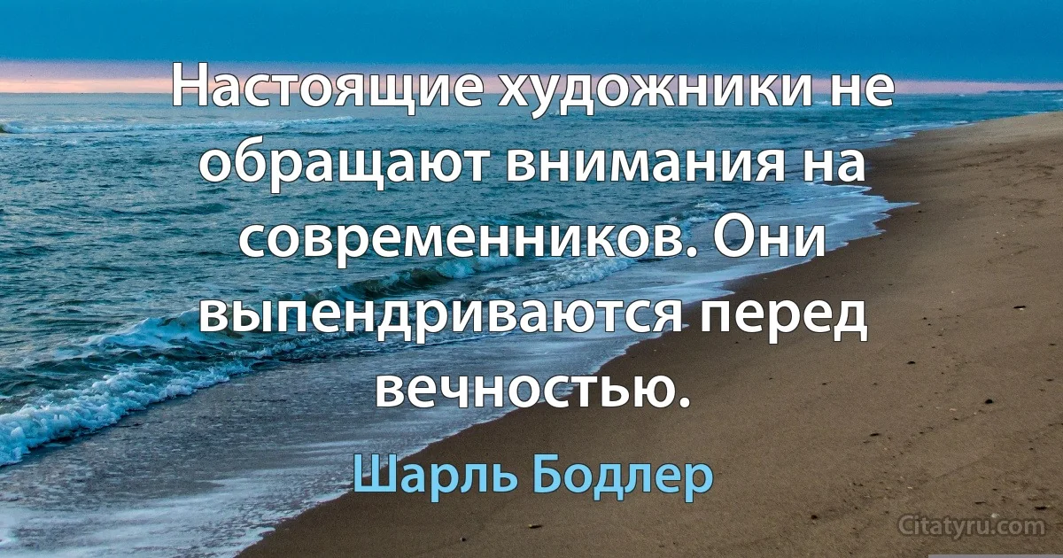 Настоящие художники не обращают внимания на современников. Они выпендриваются перед вечностью. (Шарль Бодлер)