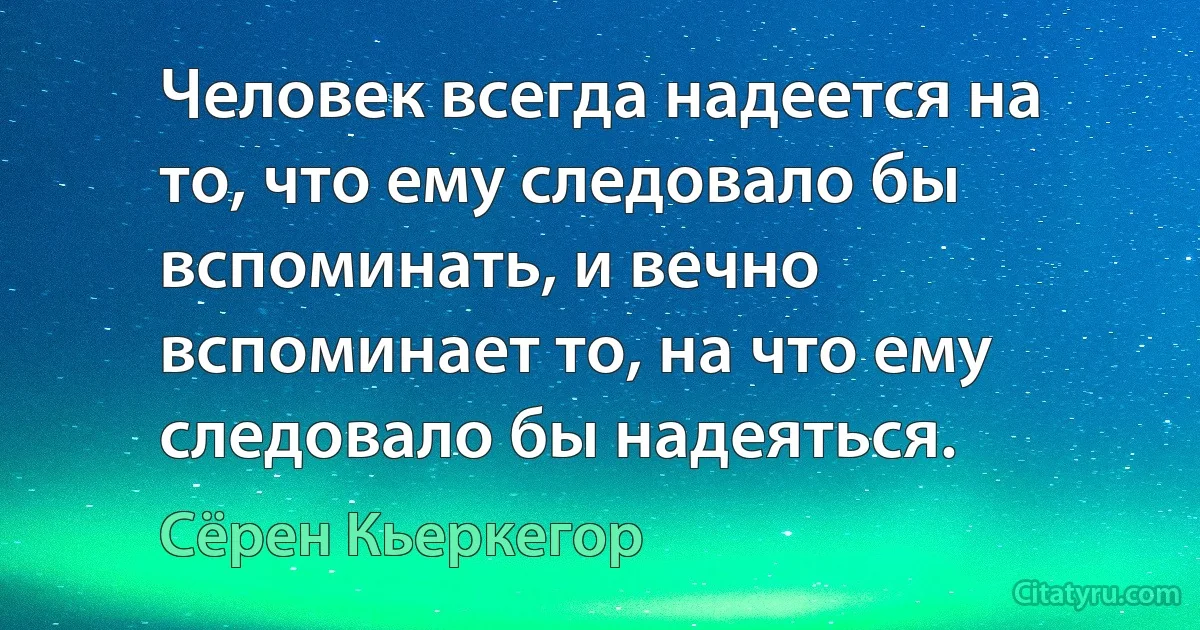 Человек всегда надеется на то, что ему следовало бы вспоминать, и вечно вспоминает то, на что ему следовало бы надеяться. (Сёрен Кьеркегор)