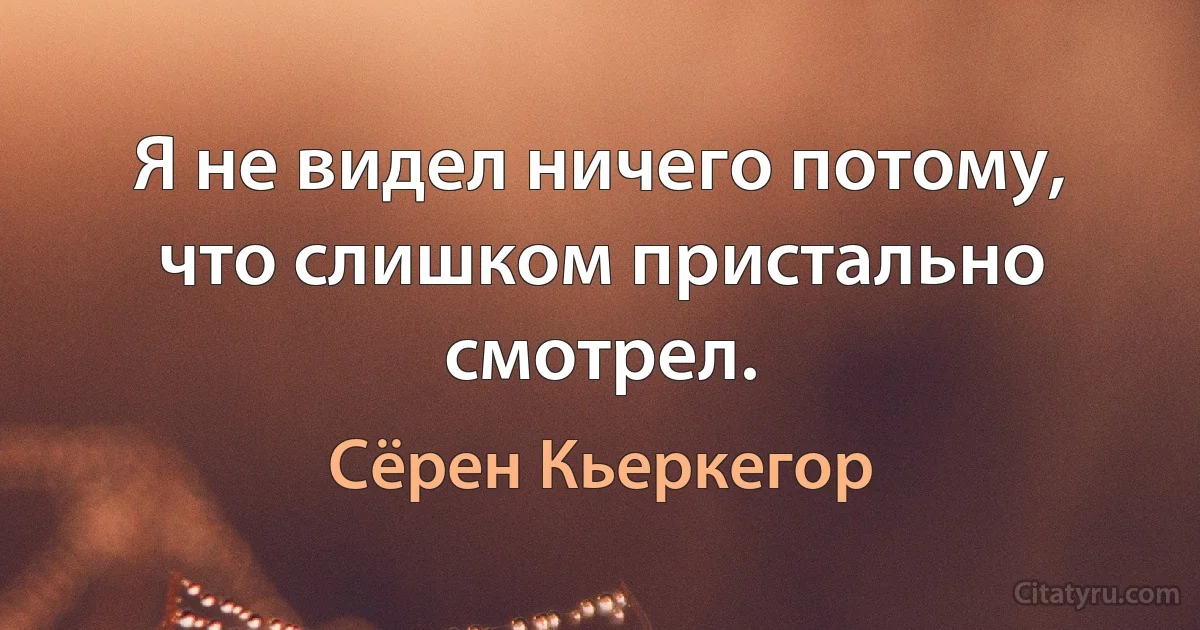 Я не видел ничего потому, что слишком пристально смотрел. (Сёрен Кьеркегор)