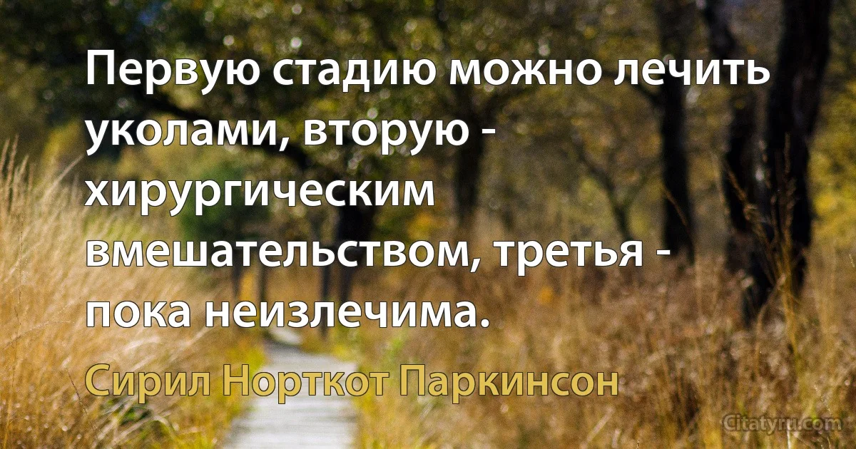 Первую стадию можно лечить уколами, вторую - хирургическим вмешательством, третья - пока неизлечима. (Сирил Норткот Паркинсон)