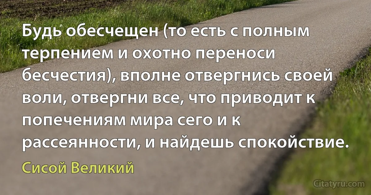 Будь обесчещен (то есть с полным терпением и охотно переноси бесчестия), вполне отвергнись своей воли, отвергни все, что приводит к попечениям мира сего и к рассеянности, и найдешь спокойствие. (Сисой Великий)