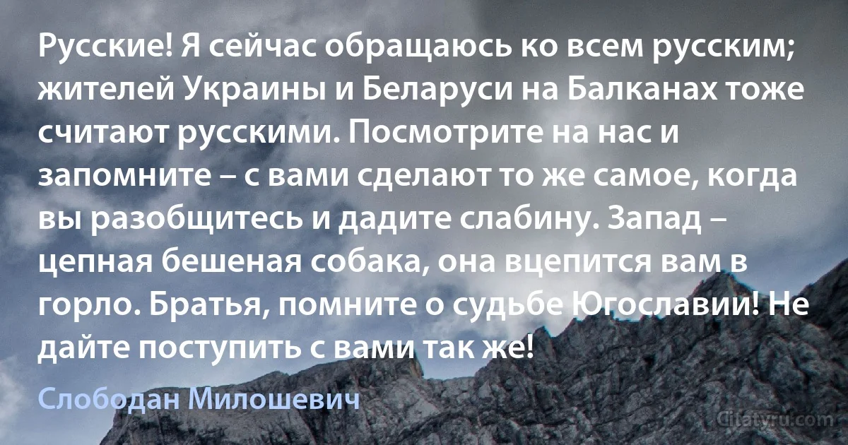 Русские! Я сейчас обращаюсь ко всем русским; жителей Украины и Беларуси на Балканах тоже считают русскими. Посмотрите на нас и запомните – с вами сделают то же самое, когда вы разобщитесь и дадите слабину. Запад – цепная бешеная собака, она вцепится вам в горло. Братья, помните о судьбе Югославии! Не дайте поступить с вами так же! (Слободан Милошевич)