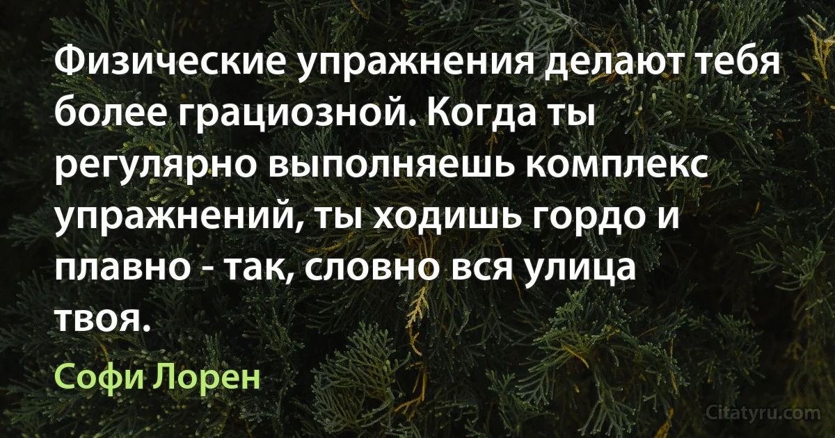 Физические упражнения делают тебя более грациозной. Когда ты регулярно выполняешь комплекс упражнений, ты ходишь гордо и плавно - так, словно вся улица твоя. (Софи Лорен)