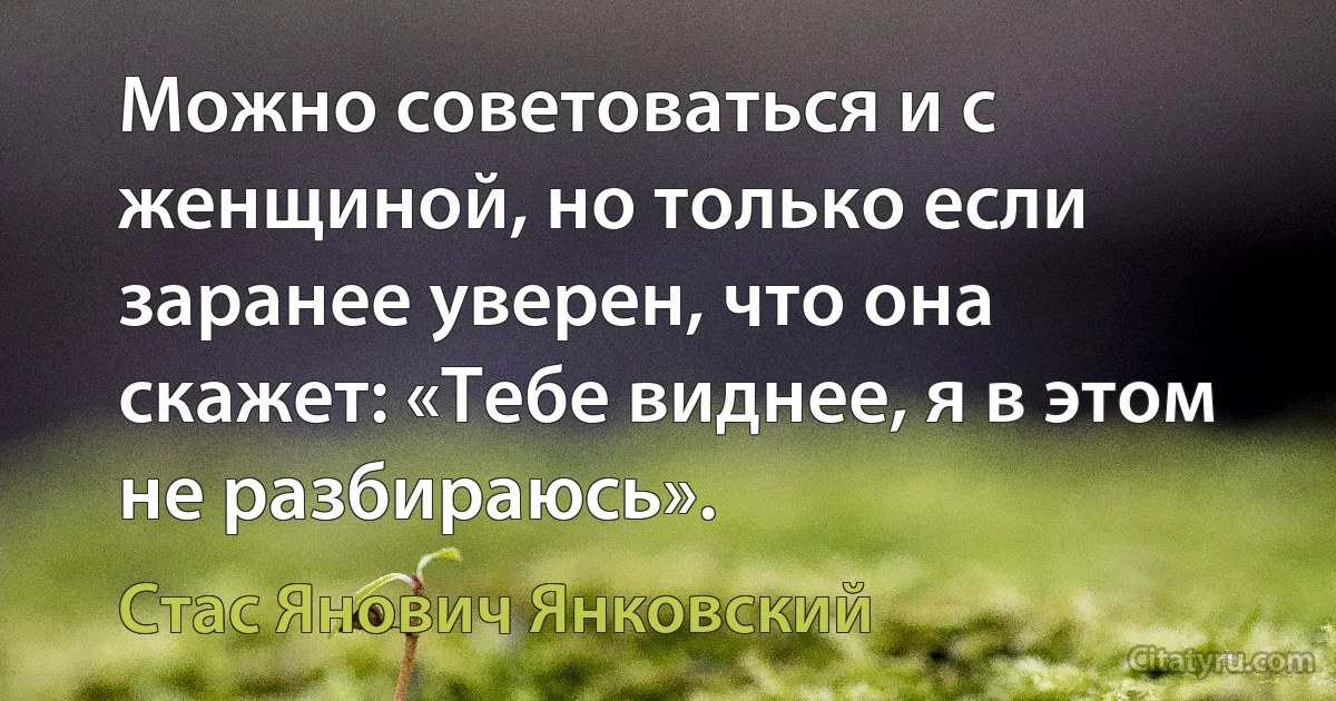 Можно советоваться и с женщиной, но только если заранее уверен, что она скажет: «Тебе виднее, я в этом не разбираюсь». (Стас Янович Янковский)