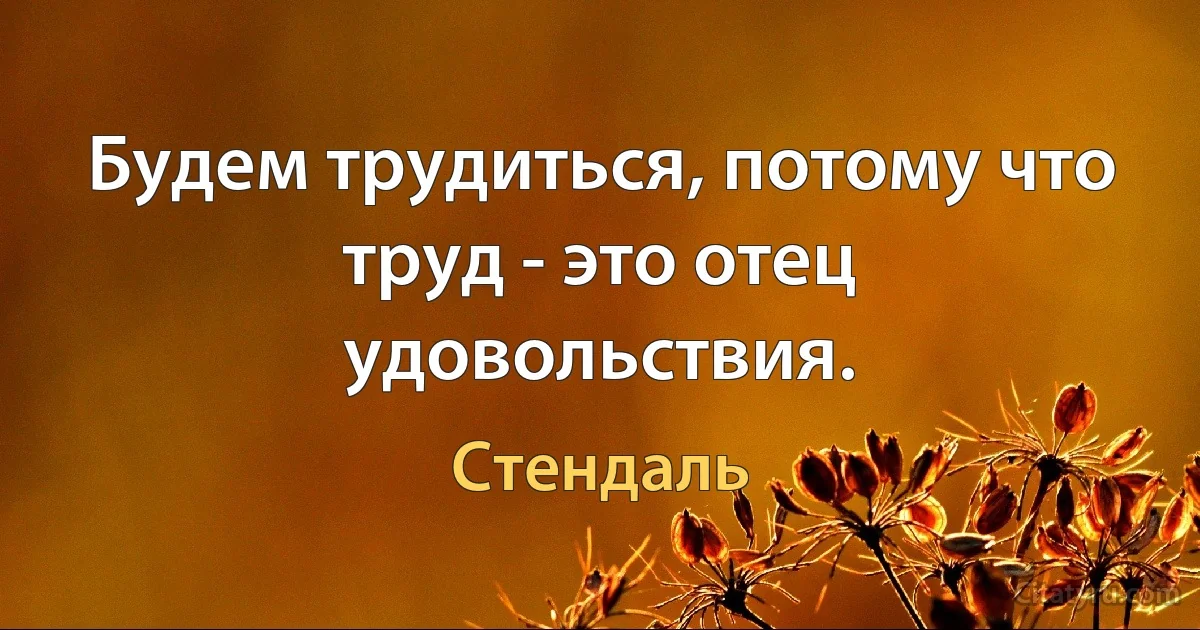 Будем трудиться, потому что труд - это отец удовольствия. (Стендаль)