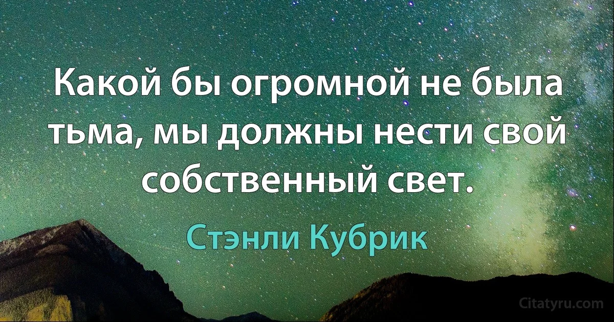 Какой бы огромной не была тьма, мы должны нести свой собственный свет. (Стэнли Кубрик)