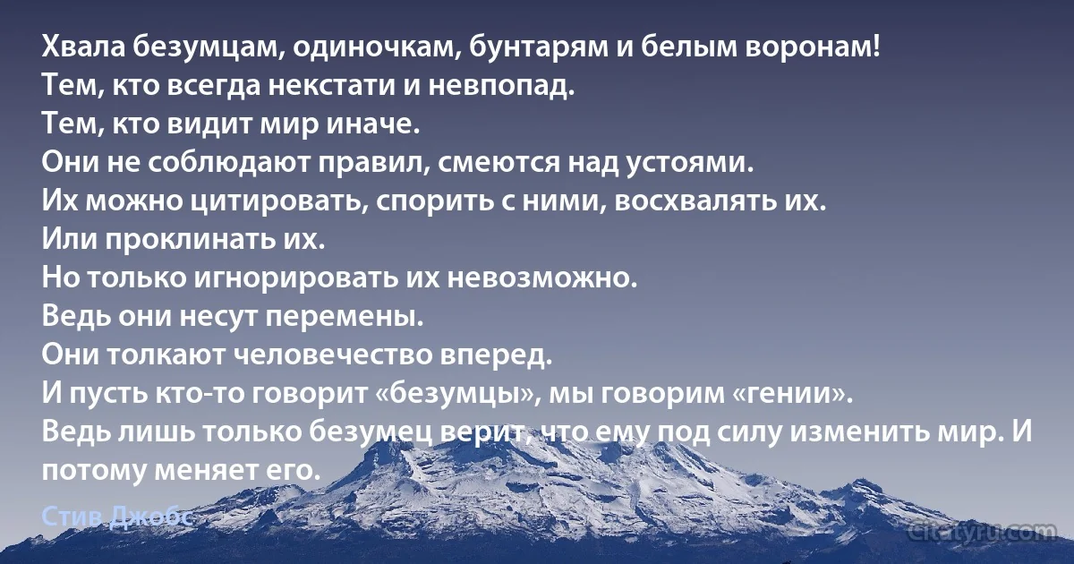 Хвала безумцам, одиночкам, бунтарям и белым воронам!
Тем, кто всегда некстати и невпопад.
Тем, кто видит мир иначе.
Они не соблюдают правил, смеются над устоями.
Их можно цитировать, спорить с ними, восхвалять их.
Или проклинать их.
Но только игнорировать их невозможно.
Ведь они несут перемены.
Они толкают человечество вперед.
И пусть кто-то говорит «безумцы», мы говорим «гении».
Ведь лишь только безумец верит, что ему под силу изменить мир. И потому меняет его. (Стив Джобс)