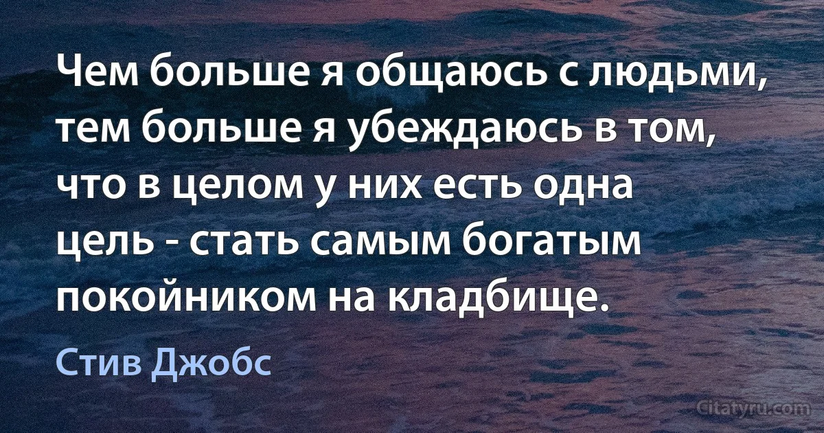 Чем больше я общаюсь с людьми, тем больше я убеждаюсь в том, что в целом у них есть одна цель - стать самым богатым покойником на кладбище. (Стив Джобс)