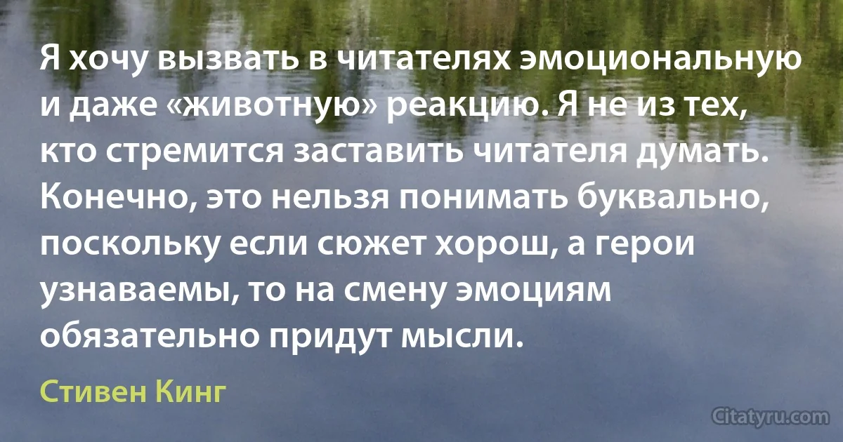 Я хочу вызвать в читателях эмоциональную и даже «животную» реакцию. Я не из тех, кто стремится заставить читателя думать. Конечно, это нельзя понимать буквально, поскольку если сюжет хорош, а герои узнаваемы, то на смену эмоциям обязательно придут мысли. (Стивен Кинг)