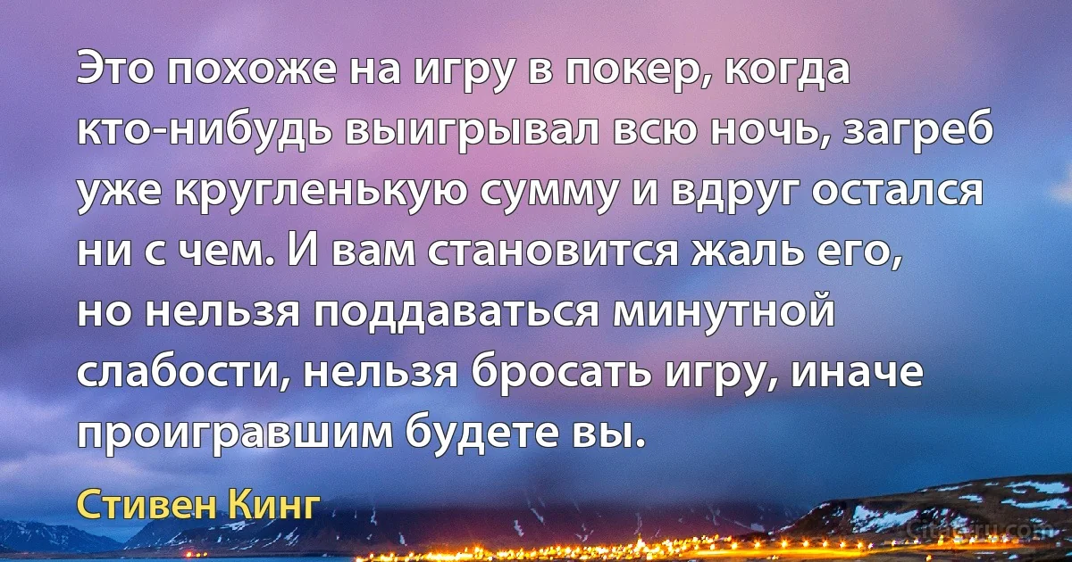 Это похоже на игру в покер, когда кто-нибудь выигрывал всю ночь, загреб уже кругленькую сумму и вдруг остался ни с чем. И вам становится жаль его, но нельзя поддаваться минутной слабости, нельзя бросать игру, иначе проигравшим будете вы. (Стивен Кинг)