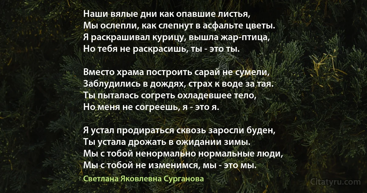 Наши вялые дни как опавшие листья,
Мы ослепли, как слепнут в асфальте цветы.
Я раскрашивал курицу, вышла жар-птица,
Но тебя не раскрасишь, ты - это ты.

Вместо храма построить сарай не сумели,
Заблудились в дождях, страх к воде за тая.
Ты пыталась согреть охладевшее тело,
Но меня не согреешь, я - это я.

Я устал продираться сквозь заросли буден,
Ты устала дрожать в ожидании зимы.
Мы с тобой ненормально нормальные люди,
Мы с тобой не изменимся, мы - это мы. (Светлана Яковлевна Сурганова)