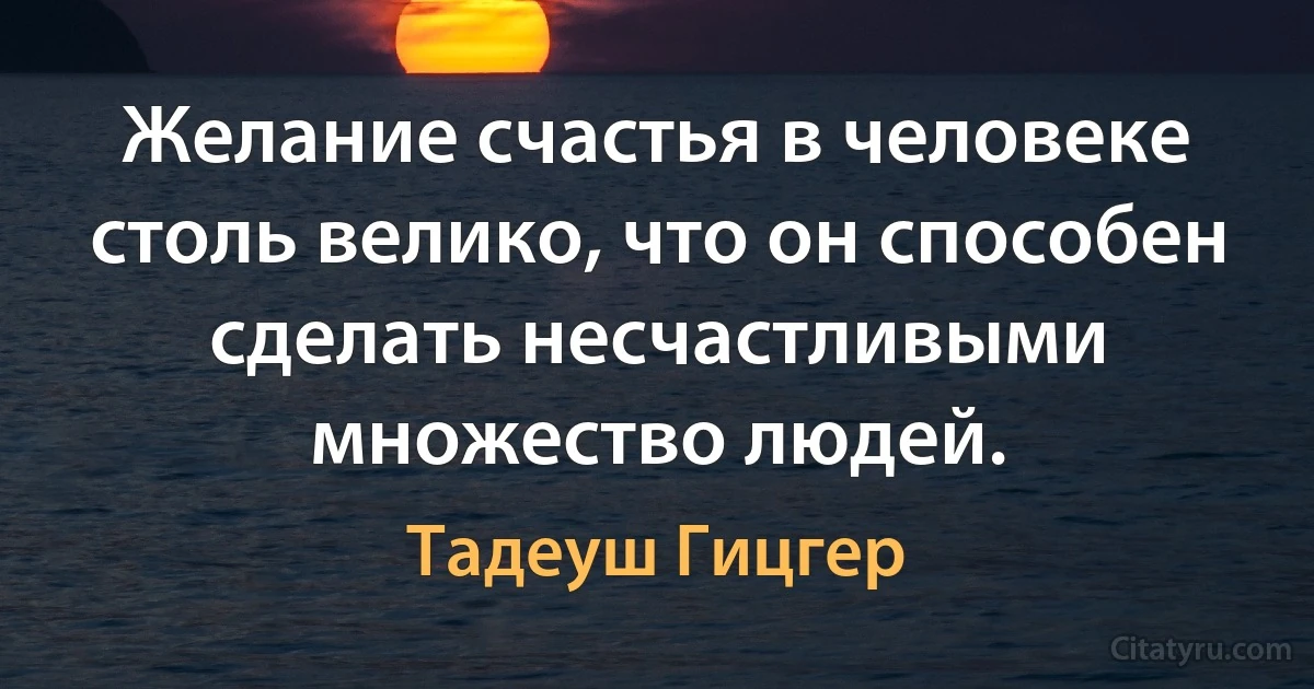 Желание счастья в человеке столь велико, что он способен сделать несчастливыми множество людей. (Тадеуш Гицгер)