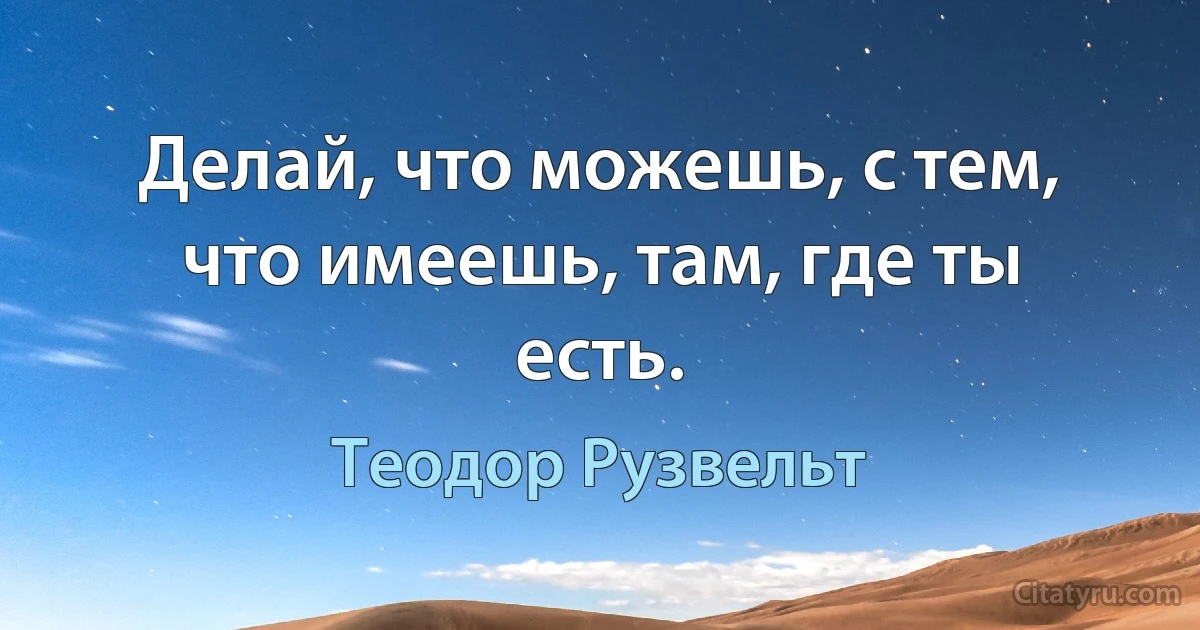 Делай, что можешь, с тем, что имеешь, там, где ты есть. (Теодор Рузвельт)