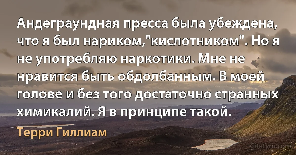 Андеграундная пресса была убеждена, что я был нариком,"кислотником". Но я не употребляю наркотики. Мне не нравится быть обдолбанным. В моей голове и без того достаточно странных химикалий. Я в принципе такой. (Терри Гиллиам)