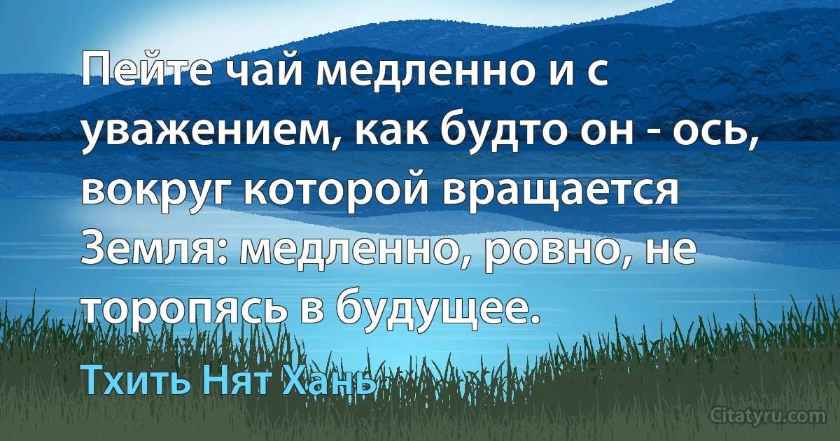 Пейте чай медленно и с уважением, как будто он - ось, вокруг которой вращается Земля: медленно, ровно, не торопясь в будущее. (Тхить Нят Хань)