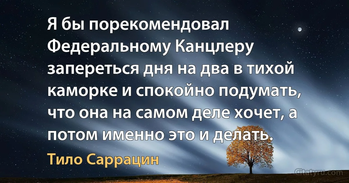 Я бы порекомендовал Федеральному Канцлеру запереться дня на два в тихой каморке и спокойно подумать, что она на самом деле хочет, а потом именно это и делать. (Тило Саррацин)