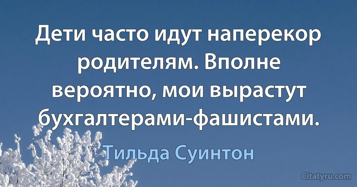 Дети часто идут наперекор родителям. Вполне вероятно, мои вырастут бухгалтерами-фашистами. (Тильда Суинтон)