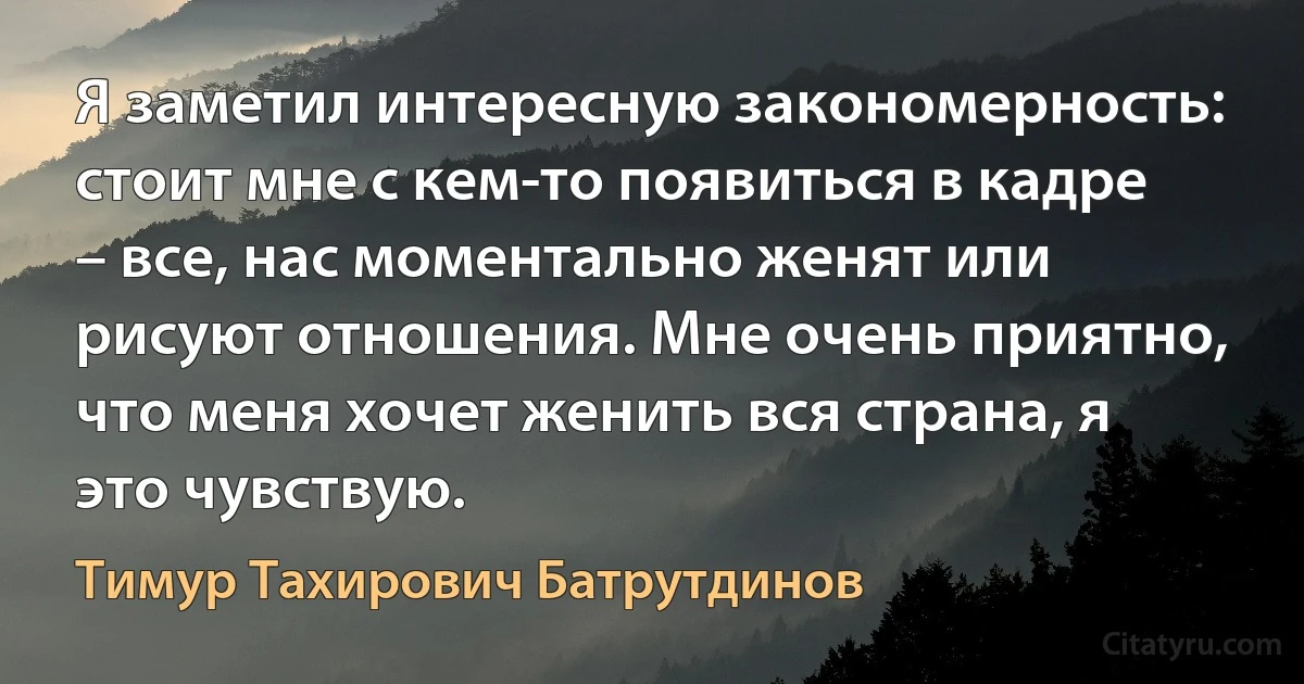 Я заметил интересную закономерность: стоит мне с кем-то появиться в кадре – все, нас моментально женят или рисуют отношения. Мне очень приятно, что меня хочет женить вся страна, я это чувствую. (Тимур Тахирович Батрутдинов)