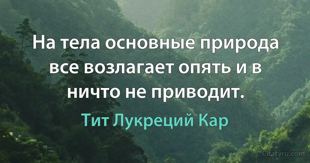 На тела основные природа все возлагает опять и в ничто не приводит. (Тит Лукреций Кар)