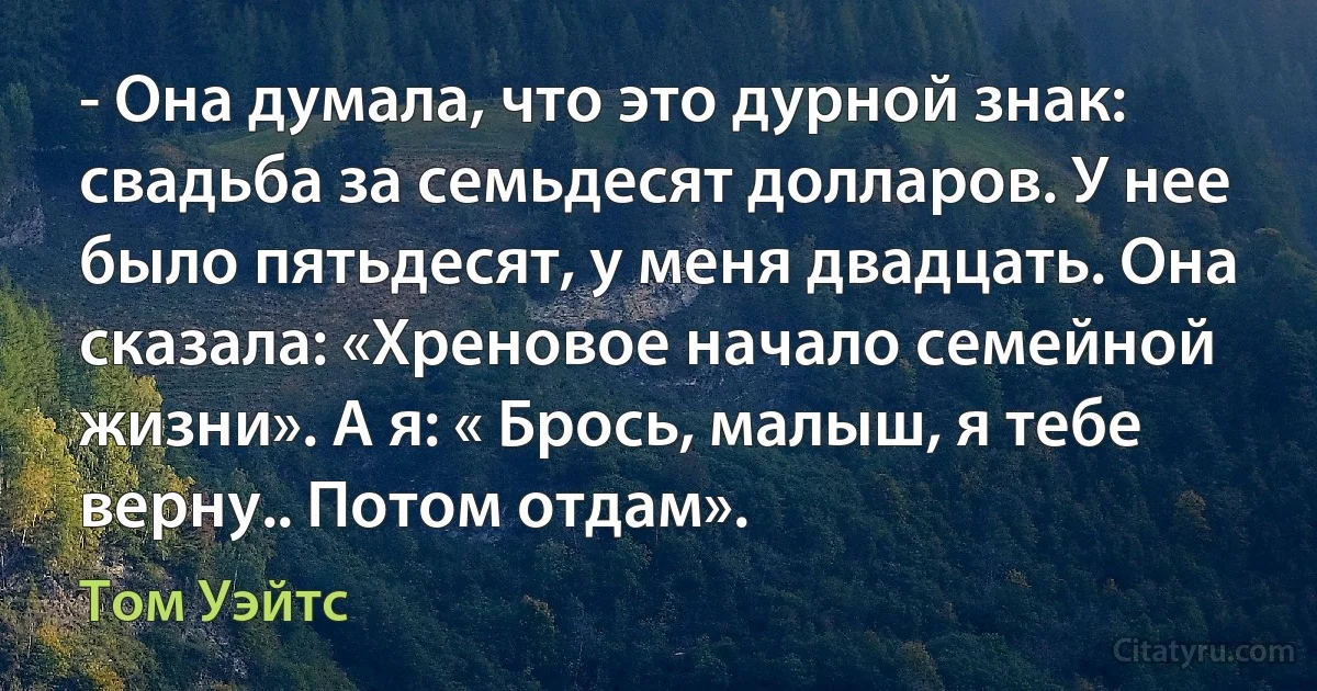 - Она думала, что это дурной знак: свадьба за семьдесят долларов. У нее было пятьдесят, у меня двадцать. Она сказала: «Хреновое начало семейной жизни». А я: « Брось, малыш, я тебе верну.. Потом отдам». (Том Уэйтс)