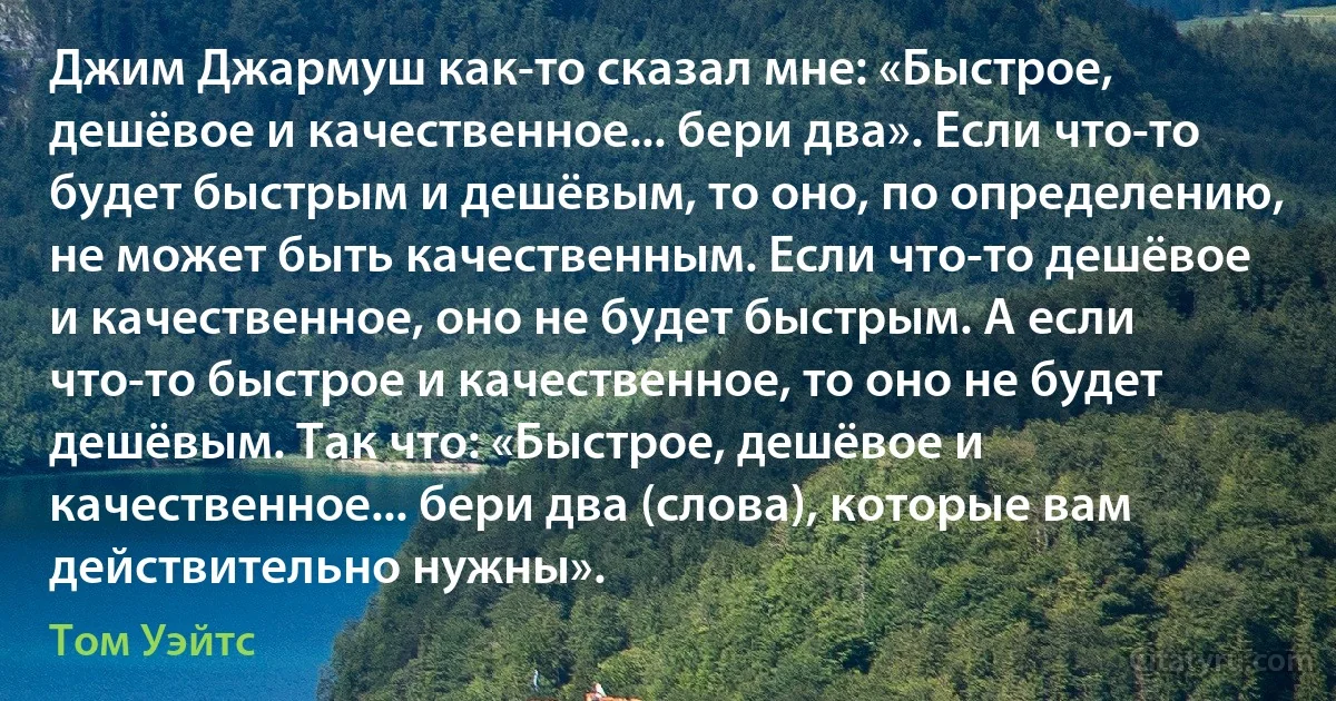 Джим Джармуш как-то сказал мне: «Быстрое, дешёвое и качественное... бери два». Если что-то будет быстрым и дешёвым, то оно, по определению, не может быть качественным. Если что-то дешёвое и качественное, оно не будет быстрым. А если что-то быстрое и качественное, то оно не будет дешёвым. Так что: «Быстрое, дешёвое и качественное... бери два (слова), которые вам действительно нужны». (Том Уэйтс)