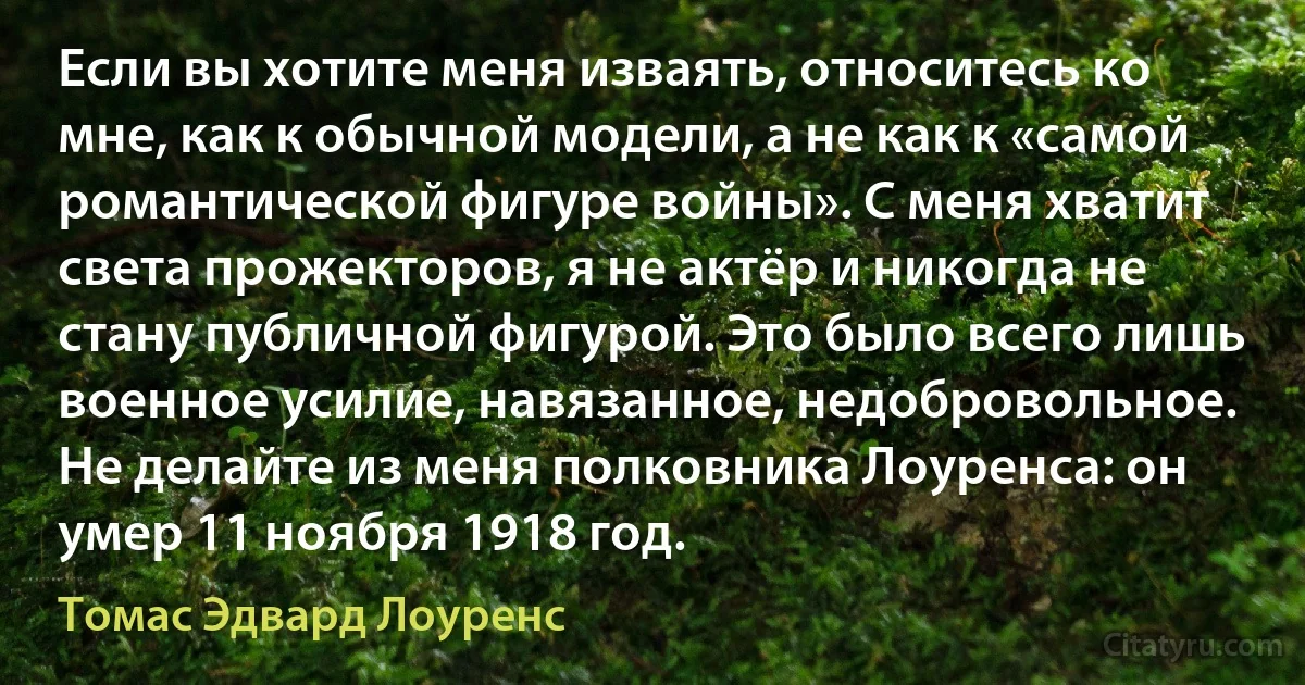 Если вы хотите меня изваять, относитесь ко мне, как к обычной модели, а не как к «самой романтической фигуре войны». С меня хватит света прожекторов, я не актёр и никогда не стану публичной фигурой. Это было всего лишь военное усилие, навязанное, недобровольное. Не делайте из меня полковника Лоуренса: он умер 11 ноября 1918 год. (Томас Эдвард Лоуренс)