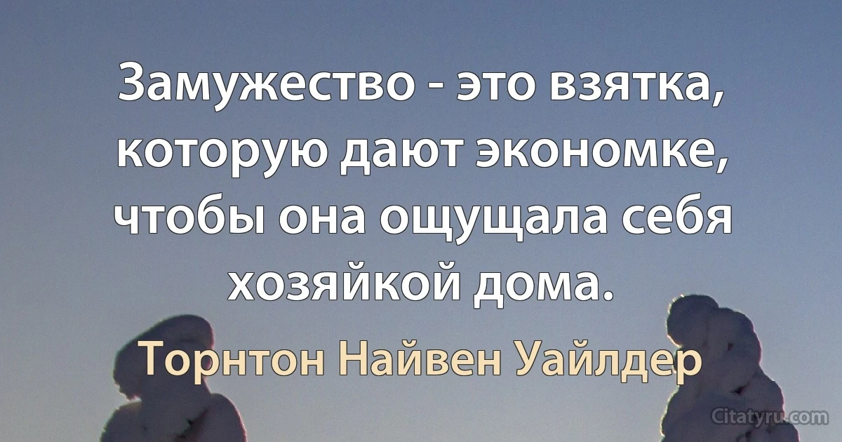 Замужество - это взятка, которую дают экономке, чтобы она ощущала себя хозяйкой дома. (Торнтон Найвен Уайлдер)