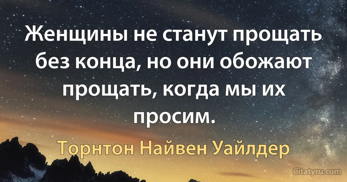 Женщины не станут прощать без конца, но они обожают прощать, когда мы их просим. (Торнтон Найвен Уайлдер)