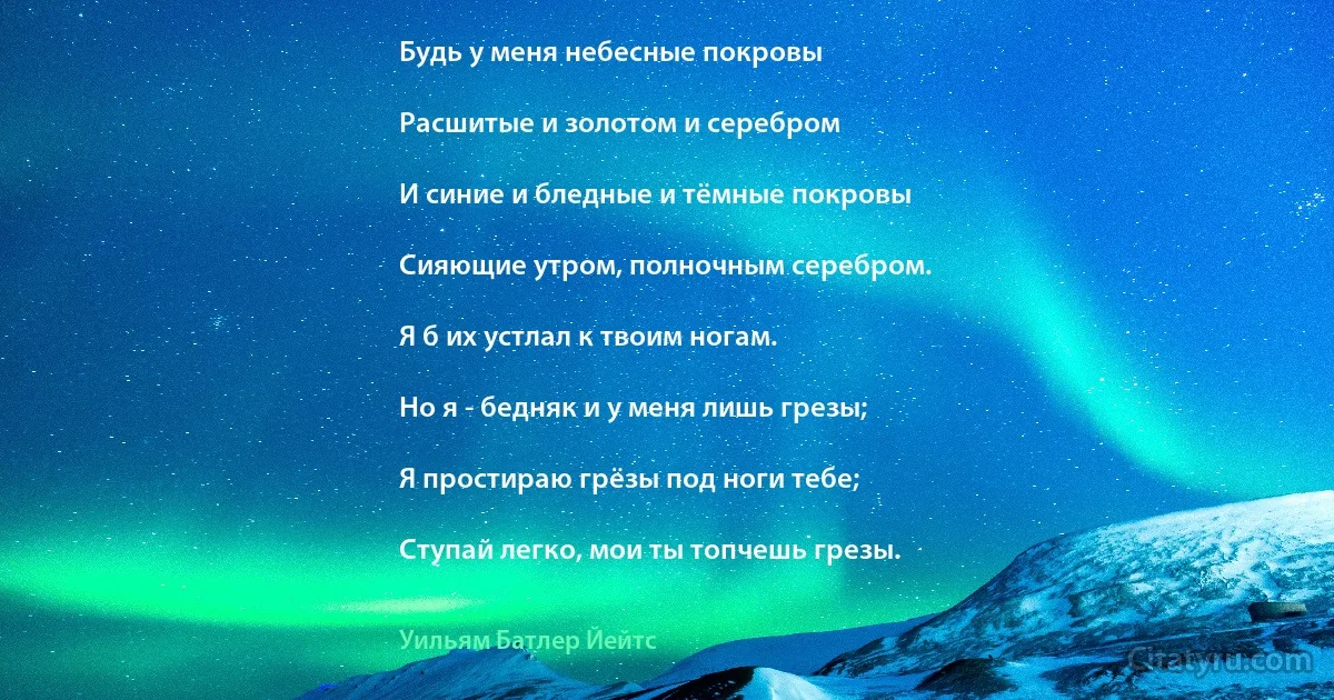 Будь у меня небесные покровы

Расшитые и золотом и серебром

И синие и бледные и тёмные покровы

Сияющие утром, полночным серебром.

Я б их устлал к твоим ногам.

Но я - бедняк и у меня лишь грезы;

Я простираю грёзы под ноги тебе;

Ступай легко, мои ты топчешь грезы. (Уильям Батлер Йейтс)